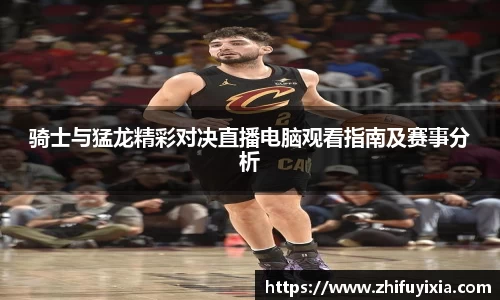 骑士与猛龙精彩对决直播电脑观看指南及赛事分析